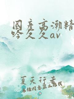 国产高潮精品呻吟久久av