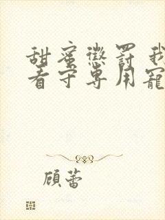 甜蜜惩罚 我是看守专用宠物真人版