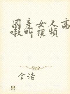 国产女人高潮嗷嗷叫视频