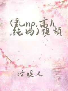 (乱np,高h,纯肉)视频