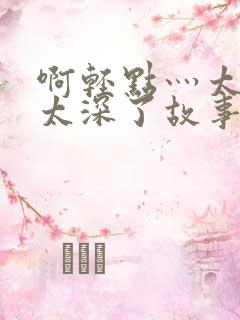 啊轻点灬太粗嗯太深了故事