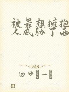 被最想拥抱的男人威胁了西班牙篇无删减