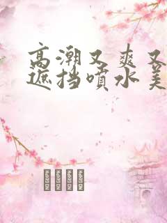 高潮又爽又黄无遮挡喷水美女