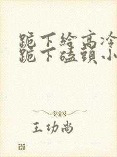 跪下给高冷校花跪下磕头小说