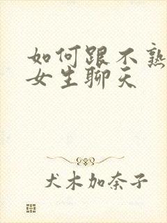 如何跟不熟悉的女生聊天