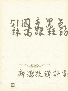 51国产黑色丝袜高跟鞋的内容