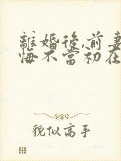 离婚后,前妻她悔不当初在线全本免费阅读