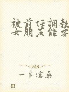 被前任调教过的女朋友能要吗