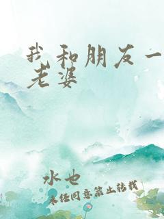 我和朋友一起操老婆