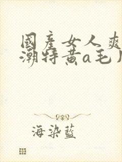 国产女人爽到高潮特黄a毛片