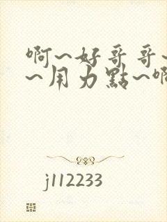 啊~好哥哥~嗯~用力点~啊~