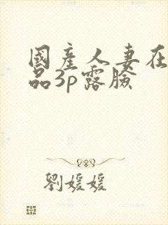 国产人妻在线精品3p露脸