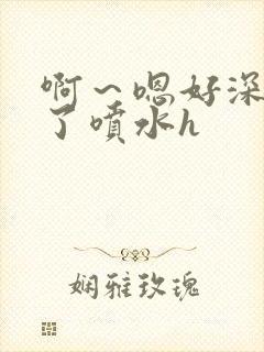 啊～嗯好深高潮了喷水h