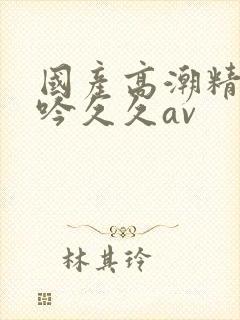 国产高潮精品呻吟久久av