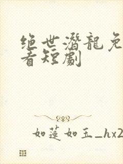 绝世潜龙免费观看短剧