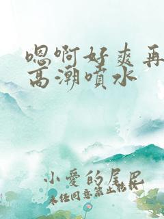 嗯啊好爽再快点高潮喷水