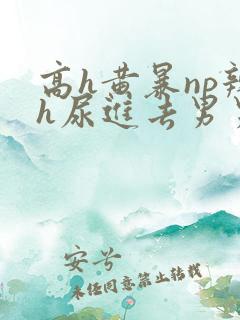 高h黄暴np辣h尿进去男男