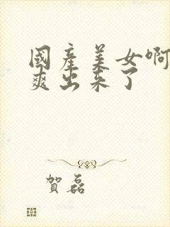 国产美女啊啊啊爽出来了