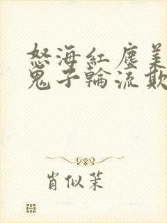 怒海红尘美女被鬼子轮流欺负