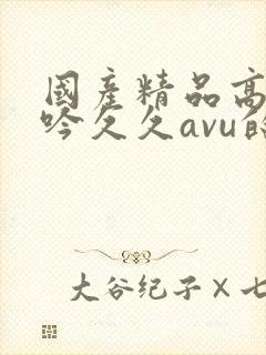 国产精品高潮呻吟久久avu的