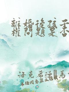 离婚后孩子抚养权问题是否可以起诉