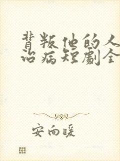 背叛他的人求他治病短剧全集结局