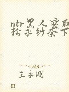 ntr黑人寝取松永纱奈下载