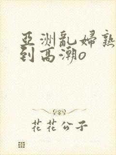 亚洲乱妇熟女爽到高潮o