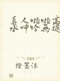 真人啪啪高潮喷水呻吟无遮挡