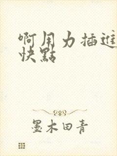 啊用力插进去嗯快点