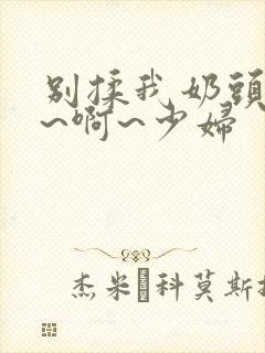 别揉我奶头~嗯~啊~少妇