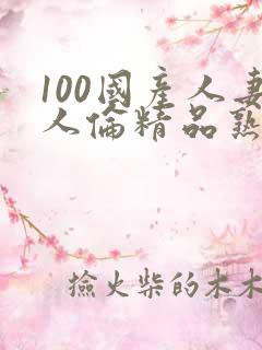 100国产人妻人伦精品熟女