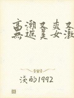 高潮又爽又黄又无遮美女激情