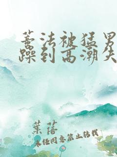 蒂法被猛男狂c躁到高潮失禁视频