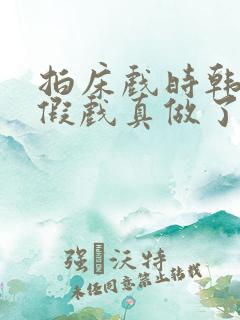 拍床戏时韩影帝假戏真做了