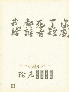 我都死了你深情给谁看短剧