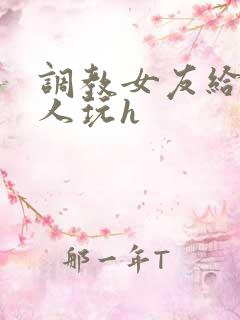 调教女友给陌生人玩h