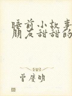 睡前小故事哄女朋友甜甜的短篇