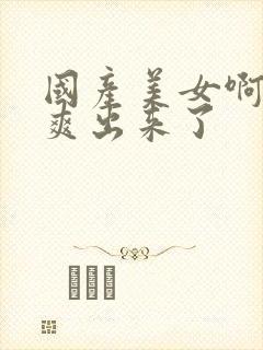 国产美女啊啊啊爽出来了