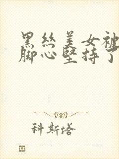 黑丝美女被人挠脚心坚持了好久