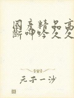 国产精品高潮不断呻吟久久