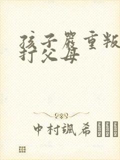 孩子严重叛逆到打父母