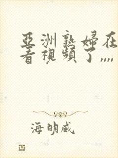 亚洲熟妇在线观看视频了,,,,