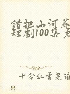错把山河葬相思短剧100集免费观看