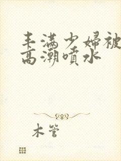 丰满少妇被爽的高潮喷水