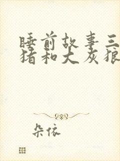 睡前故事三只小猪和大灰狼的故事