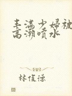 丰满少妇被爽的高潮喷水