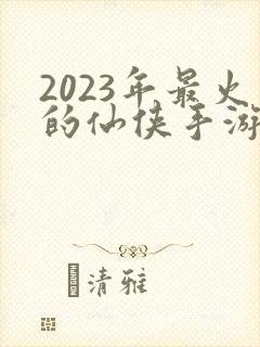 2023年最火的仙侠手游排行榜