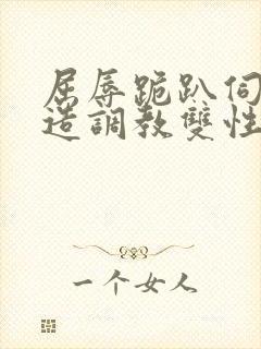 屈辱跪趴伺候改造调教双性禁脔小说