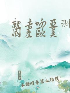 就去吻亚洲精品国产欧美